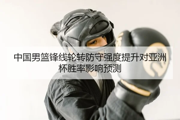 中国男篮锋线轮转防守强度提升对亚洲杯胜率影响预测